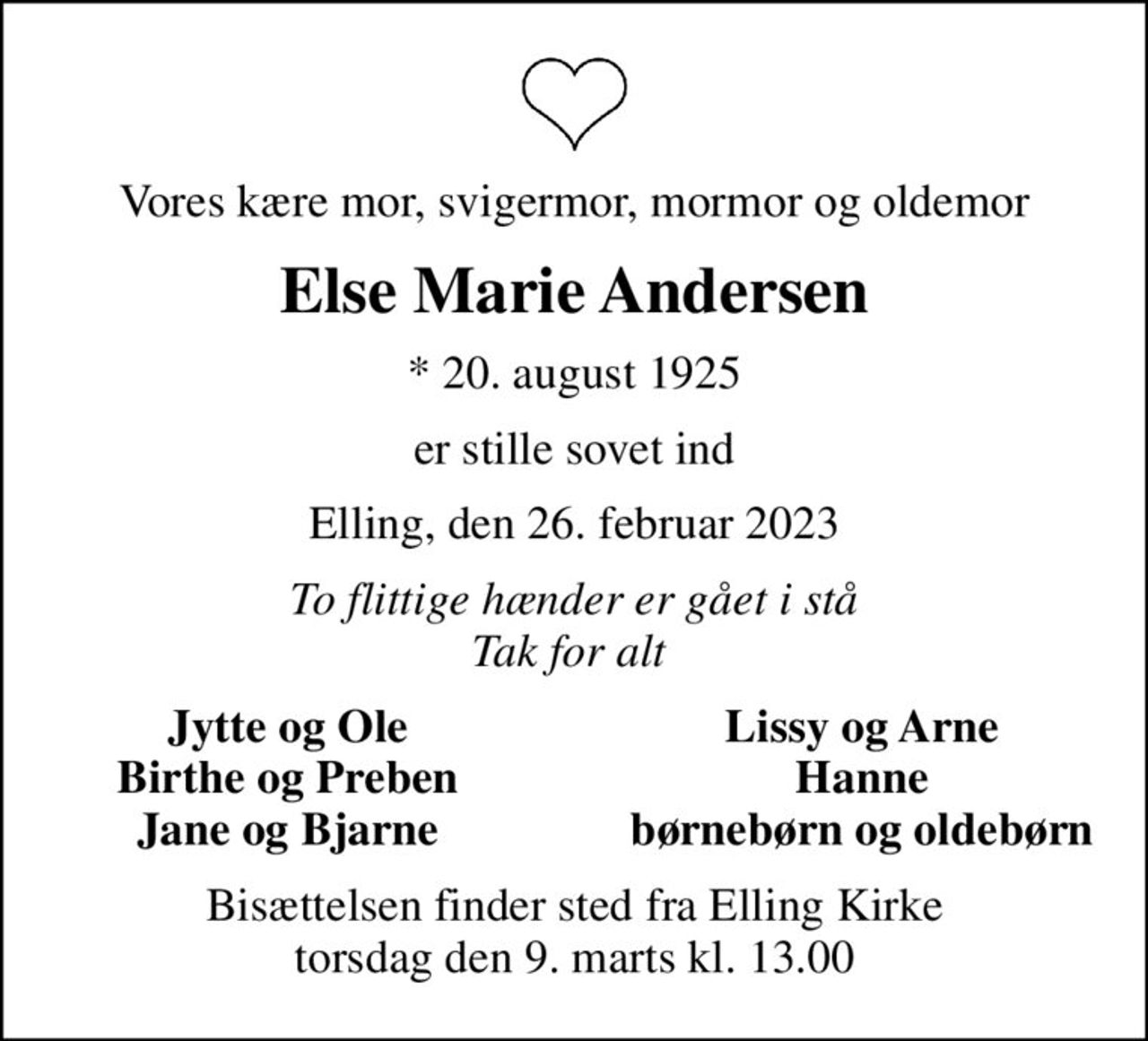 Vores kære mor, svigermor, mormor og oldemor
Else Marie Andersen
* 20. august 1925
er stille sovet ind
Elling, den 26. februar 2023
To flittige hænder er gået i stå Tak for alt 
Jytte og Ole
Lissy og Arne
Birthe og Preben
Hanne
Jane og Bjarne
børnebørn og oldebørn
Bisættelsen finder sted fra Elling Kirke  torsdag den 9. marts kl. 13.00