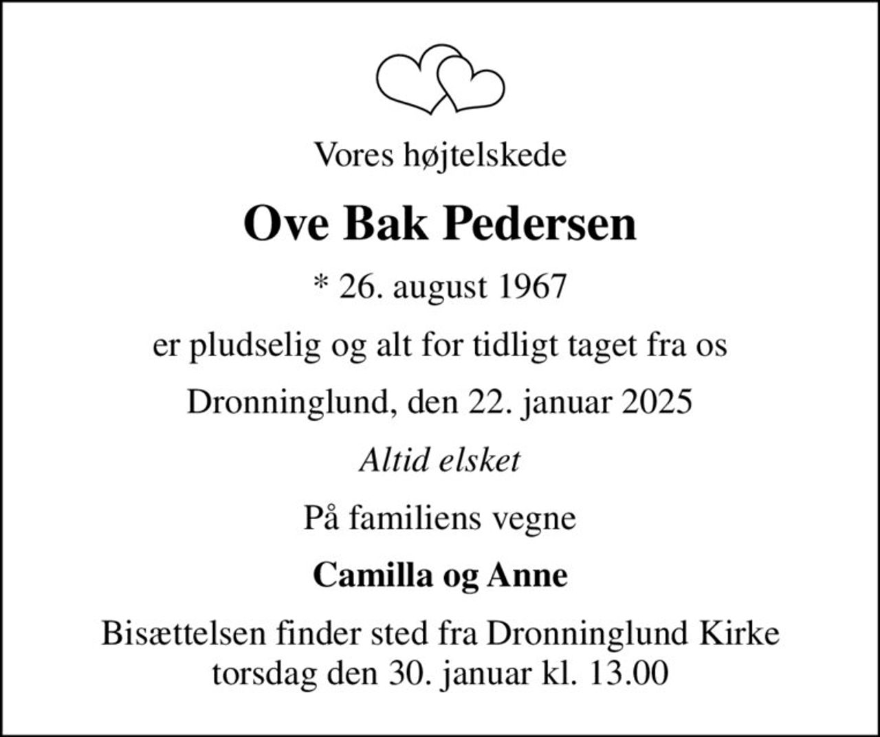 Vores højtelskede
Ove Bak Pedersen
* 26. august 1967
er pludselig og alt for tidligt taget fra os
Dronninglund, den 22. januar 2025
Altid elsket
På familiens vegne
Camilla og Anne
Bisættelsen finder sted fra Dronninglund Kirke  torsdag den 30. januar kl. 13.00