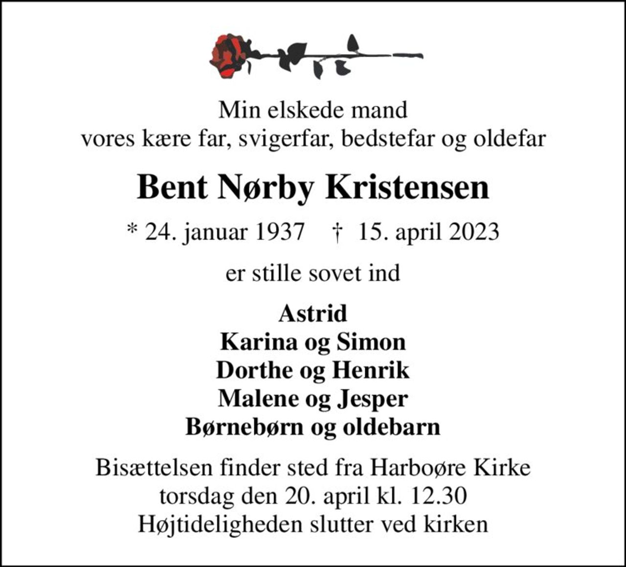Min elskede mand vores kære far, svigerfar, bedstefar og oldefar
Bent Nørby Kristensen
* 24. januar 1937    ✝ 15. april 2023
er stille sovet ind
Astrid Karina og Simon Dorthe og Henrik Malene og Jesper Børnebørn og oldebarn
Bisættelsen finder sted fra Harboøre Kirke  torsdag den 20. april kl. 12.30  Højtideligheden slutter ved kirken