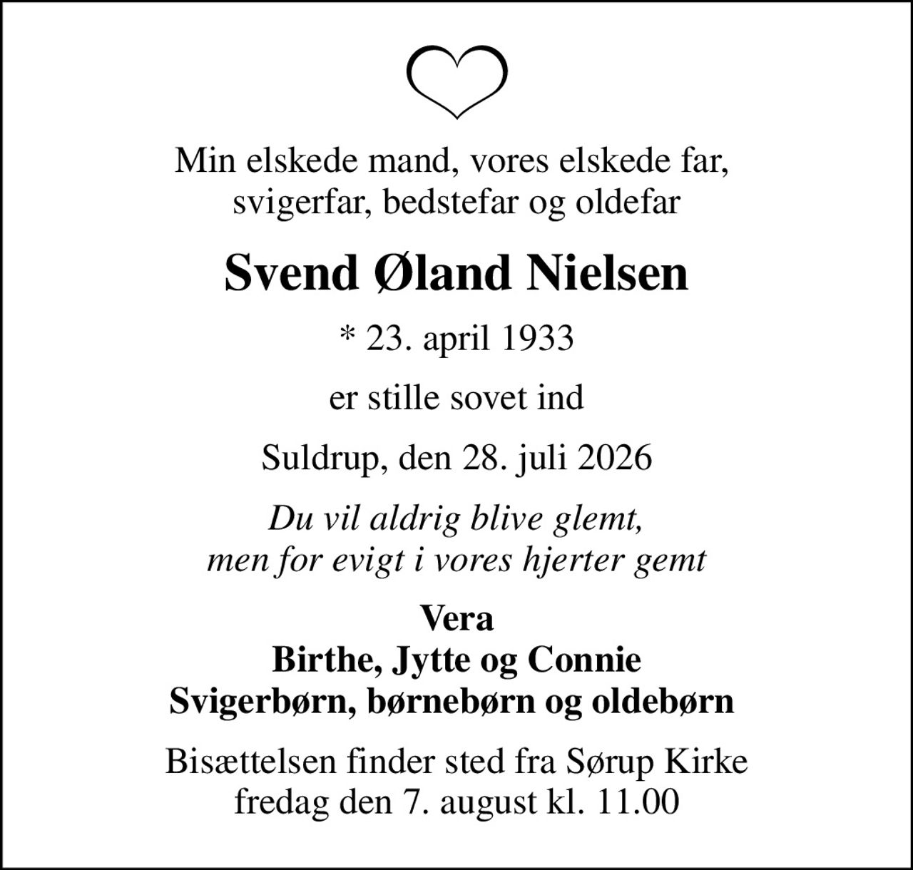 Min elskede mand, vores elskede far,  svigerfar, bedstefar og oldefar
Svend Øland Nielsen
* 23. april 1933
er stille sovet ind
Suldrup, den 28. juli 2026
Du vil aldrig blive glemt, men for evigt i vores hjerter gemt
Vera Birthe, Jytte og Connie Svigerbørn, børnebørn og oldebørn 
Bisættelsen finder sted fra Sørup Kirke  fredag den 7. august kl. 11.00