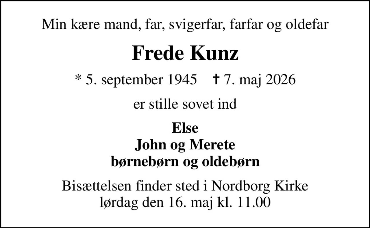 Min kære mand, far, svigerfar, farfar og oldefar
Frede Kunz
* 5. september 1945    ✝ 7. maj 2026
er stille sovet ind
Else John og Merete børnebørn og oldebørn
Bisættelsen finder sted i Nordborg Kirke  lørdag den 16. maj kl. 11.00