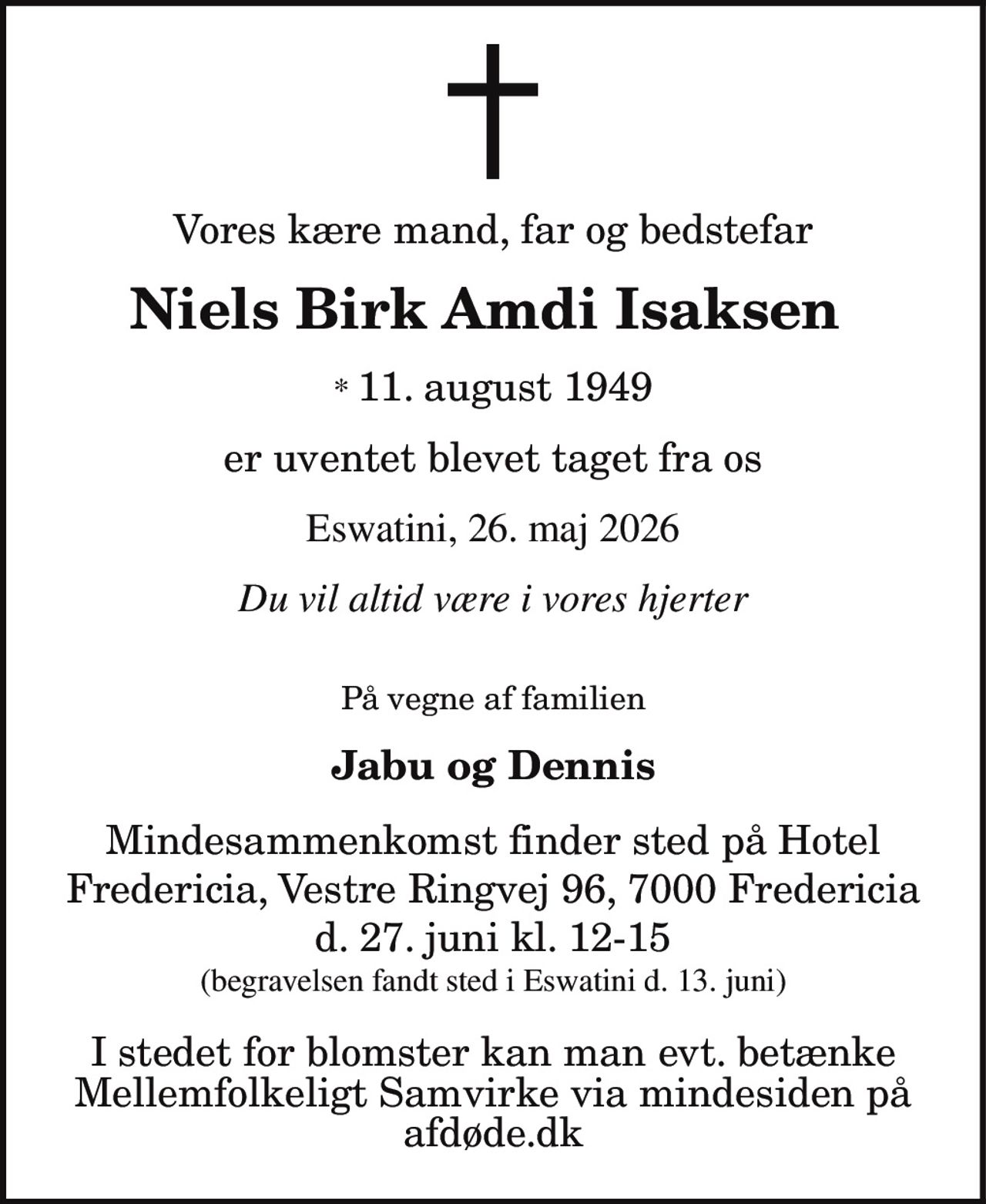 Vores kære mand, far og bedstefar 
Niels Birk Amdi Isaksen 
* 11. august 1949 
er uventet blevet taget fra os 
Eswatini, 26. maj 2026 
Du vil altid være i vores hjerter 
På vegne af familien 
Jabu og Dennis 
Mindesammenkomst finder sted på Hotel Fredericia, Vestre Ringvej 96, 7000 Fredericia d. 27. juni kl. 12-15 (begravelsen fandt sted i Eswatini d. 13. juni) 
I stedet for blomster kan man evt. betænke Mellemfolkeligt Samvirke via mindesiden på afdøde.dk