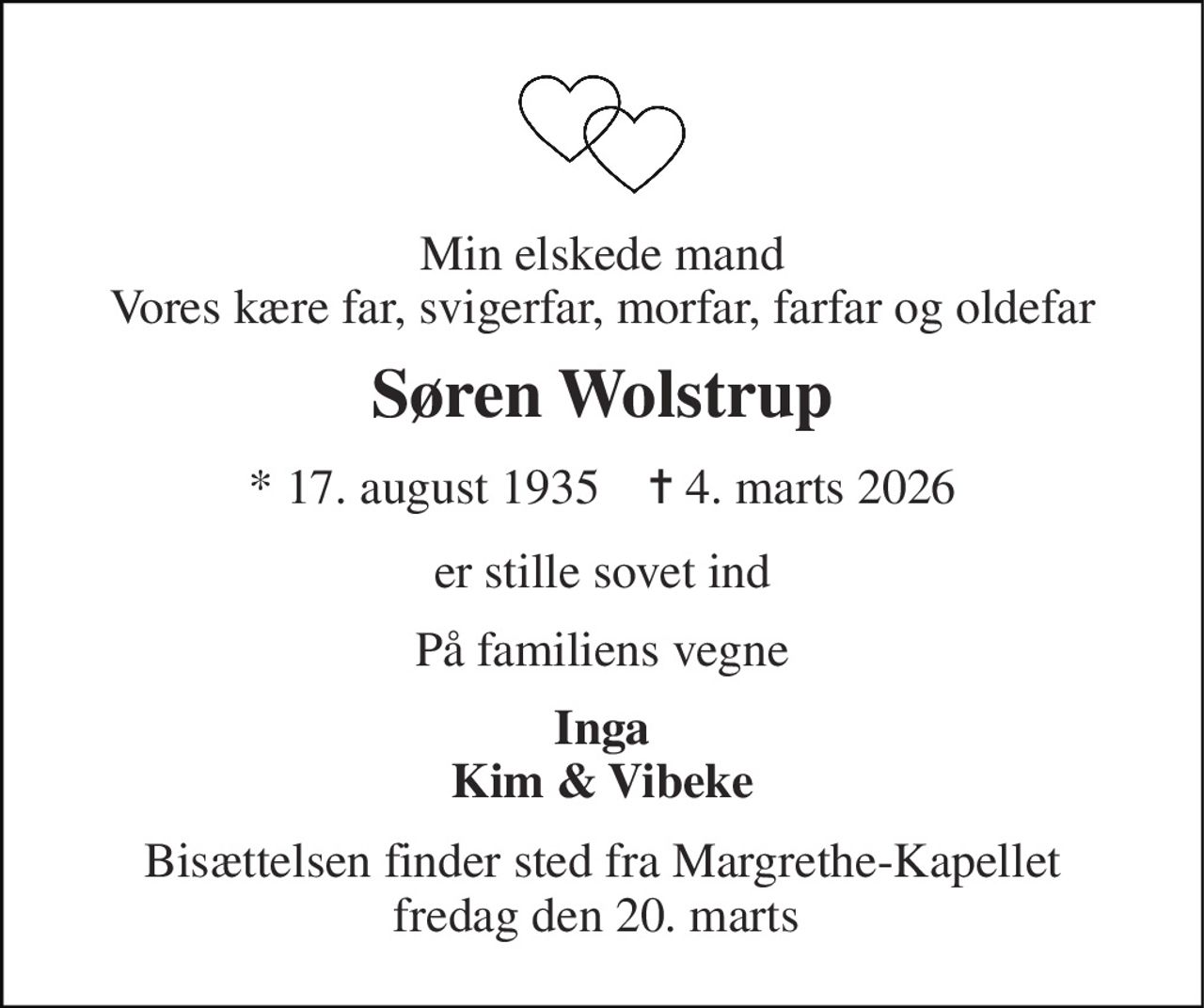 Min elskede mand Vores kære far, svigerfar, morfar, farfar og oldefar 
Søren Wolstrup 
*​ 17. august 1935​    ✝​ 4. marts 2026 
er stille sovet ind 
På familiens vegne 
Inga Kim & Vibeke 
Bisættelsen finder sted fra Margrethe-Kapellet fredag den 20. marts