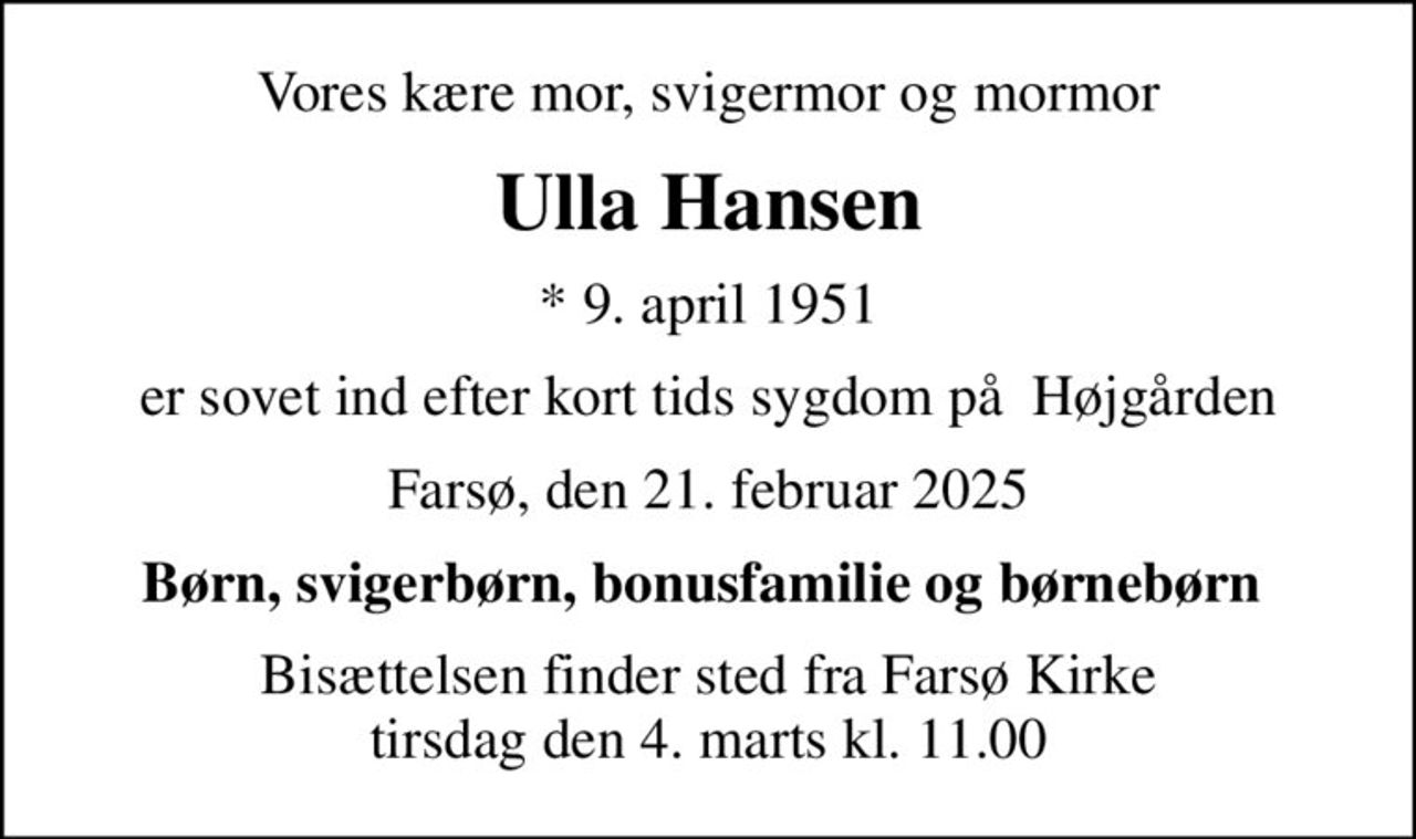 Vores kære mor, svigermor og mormor
Ulla Hansen
* 9. april 1951
er sovet ind efter kort tids sygdom på  Højgården
Farsø, den 21. februar 2025
Børn, svigerbørn, bonusfamilie og børnebørn 
Bisættelsen finder sted fra Farsø Kirke  tirsdag den 4. marts kl. 11.00