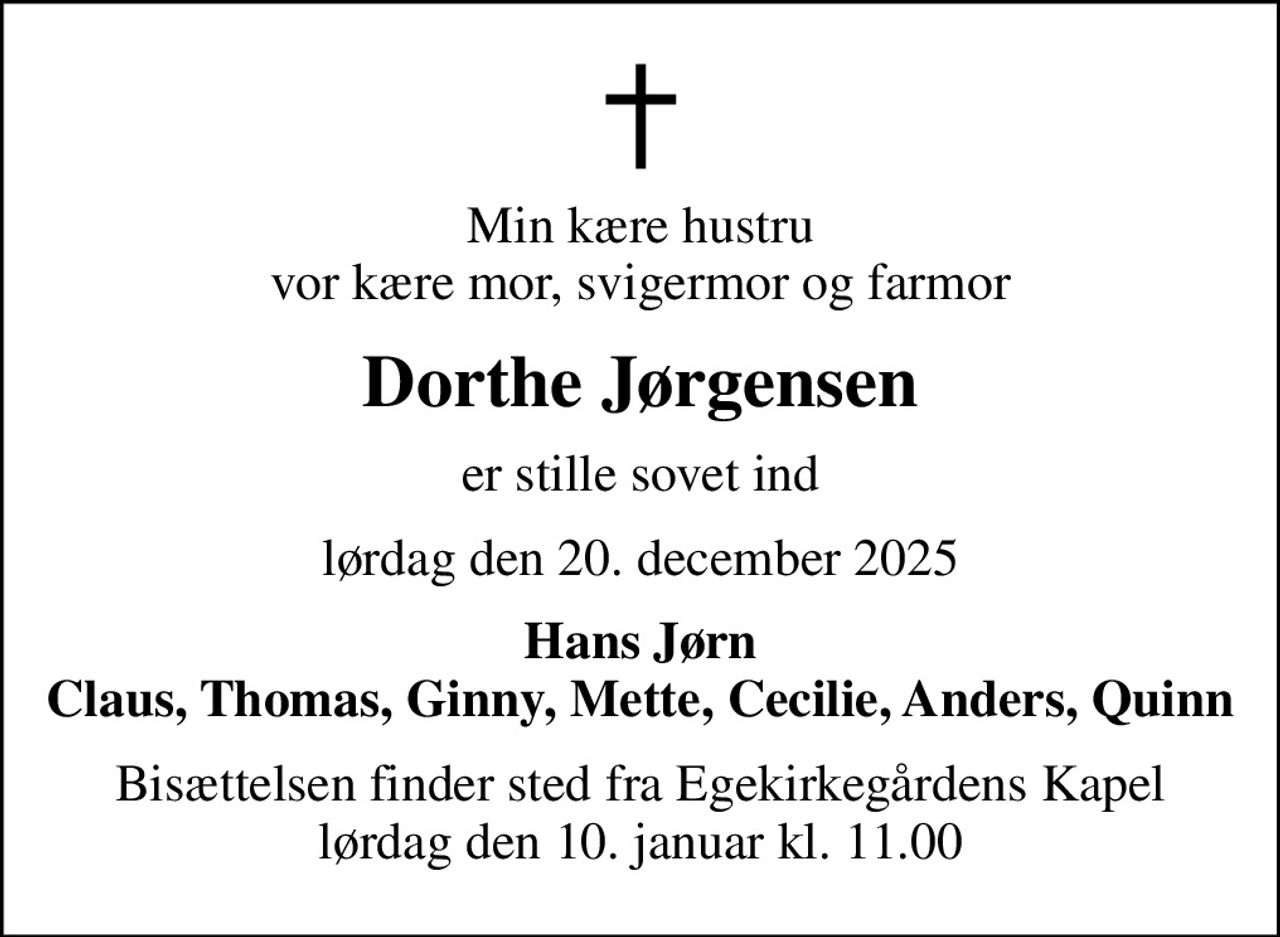 Min kære hustru vor kære mor, svigermor og farmor
Dorthe Jørgensen
er stille sovet ind
lørdag den 20. december 2025
Hans Jørn Claus, Thomas, Ginny, Mette, Cecilie, Anders, Quinn
Bisættelsen finder sted fra Egekirkegårdens Kapel  lørdag den 10. januar kl. 11.00