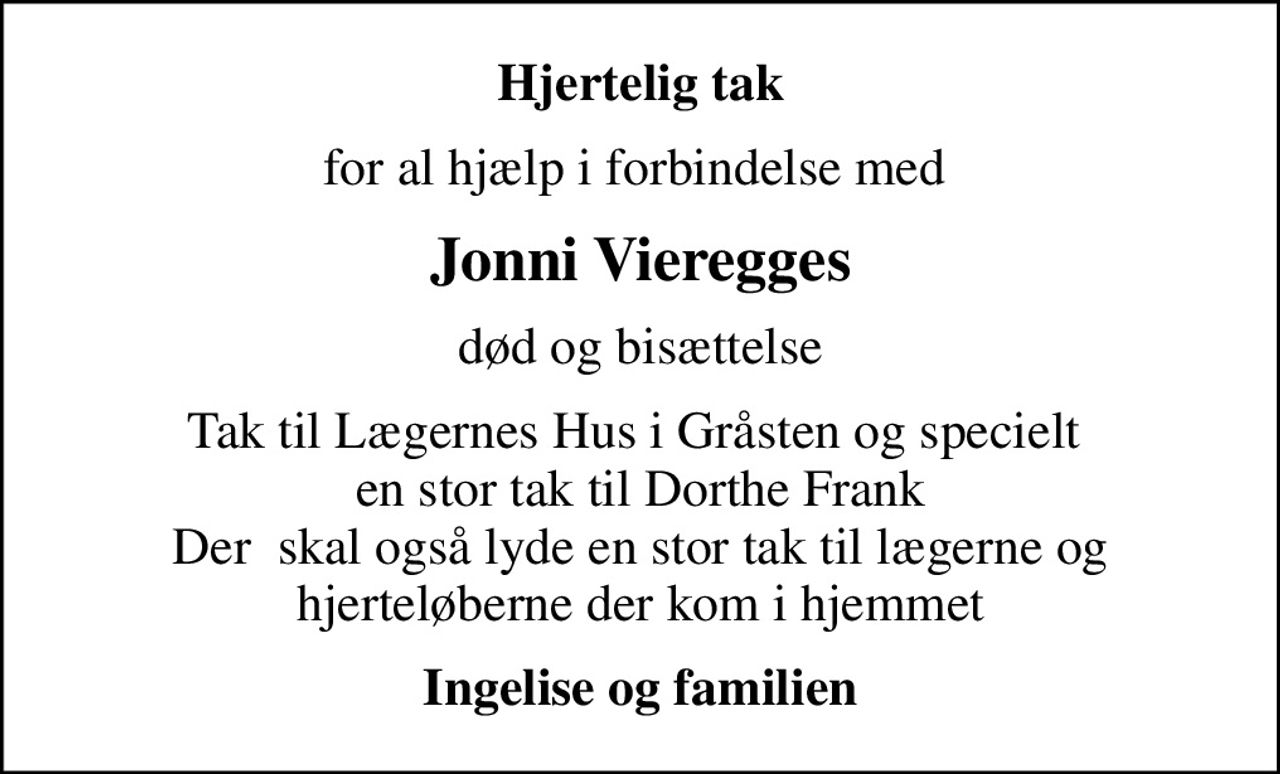 Hjertelig tak
for al hjælp i forbindelse med 
Jonni Vieregges
død og bisættelse
Tak til Lægernes Hus i Gråsten og specielt  en stor tak til Dorthe Frank Der  skal også lyde en stor tak til lægerne og  hjerteløberne der kom i hjemmet 
Ingelise og familien