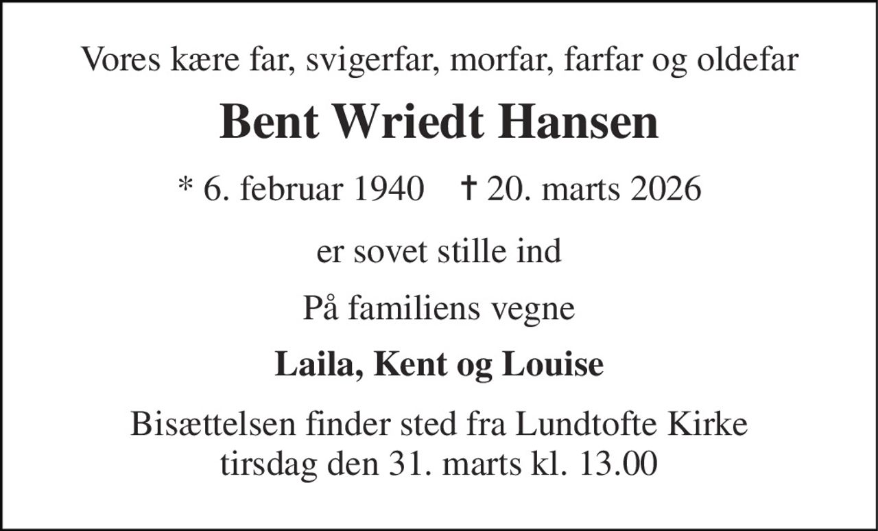 Vores kære far, svigerfar, morfar, farfar og oldefar 
Bent Wriedt Hansen 
* 6. februar 1940    ✝ 20. marts 2026 
er sovet stille ind 
På familiens vegne 
Laila, Kent og Louise 
Bisættelsen finder sted fra Lundtofte Kirke tirsdag den 31. marts kl. 13.00