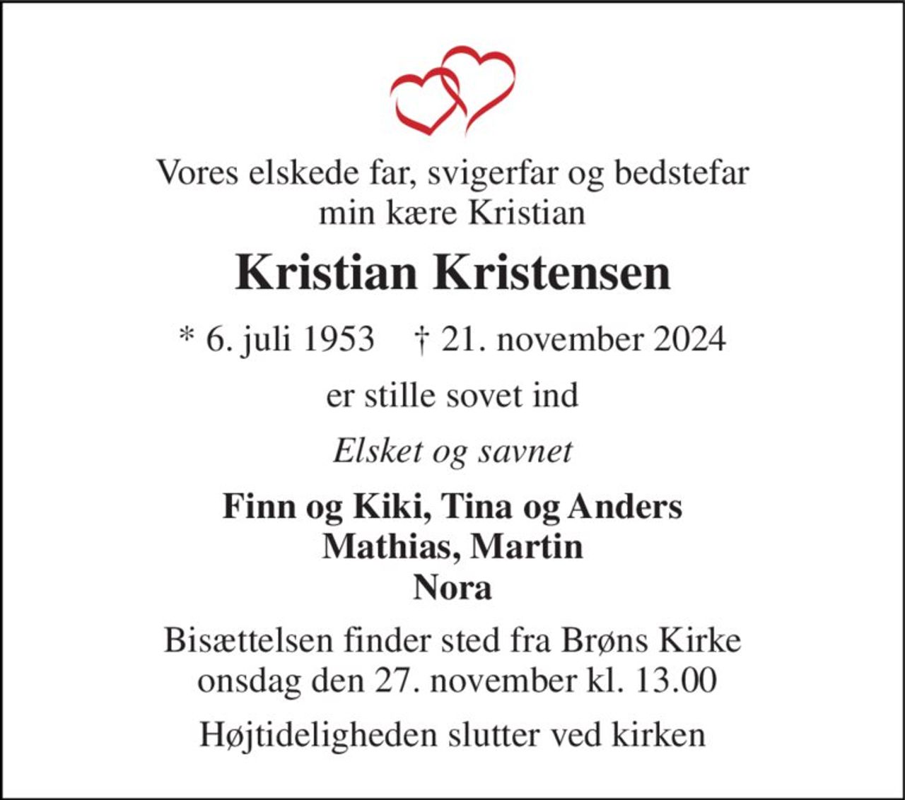 Vores elskede far, svigerfar og bedstefar min kære Kristian 
Kristian Kristensen 
*​ 6. juli 1953​    †​ 21. november 2024 
er stille sovet ind 
Elsket og savnet 
Finn og Kiki, Tina og Anders Mathias, Martin Nora 
Bisættelsen finder sted fra Brøns Kirke  onsdag den 27. november kl. 13.00 
Højtideligheden slutter ved kirken