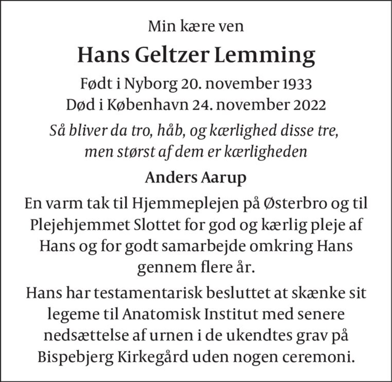 Min kære ven
Hans Geltzer Lemming
Født i Nyborg 20. november 1933 Død i København 24. november 2022
Så bliver da tro, håb, og kærlighed disse tre,  men størst af dem er kærligheden
Anders Aarup
En varm tak til Hjemmeplejen på Østerbro og til Plejehjemmet Slottet for god og kærlig pleje af Hans og for godt samarbejde omkring Hans gennem flere år.
Hans har testamentarisk besluttet at skænke sit legeme til Anatomisk Institut med senere nedsættelse af urnen i de ukendtes grav på Bispebjerg Kirkegård uden nogen ceremoni.