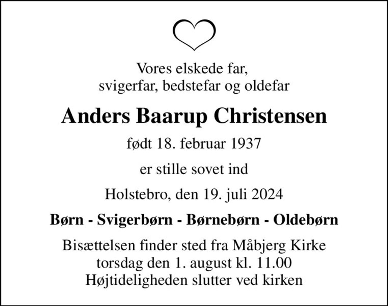 Vores elskede far,  svigerfar, bedstefar og oldefar
Anders Baarup Christensen
født 18. februar 1937
er stille sovet ind
Holstebro, den 19. juli 2024
Børn - Svigerbørn - Børnebørn - Oldebørn
Bisættelsen finder sted fra Måbjerg Kirke  torsdag den 1. august kl. 11.00  Højtideligheden slutter ved kirken
