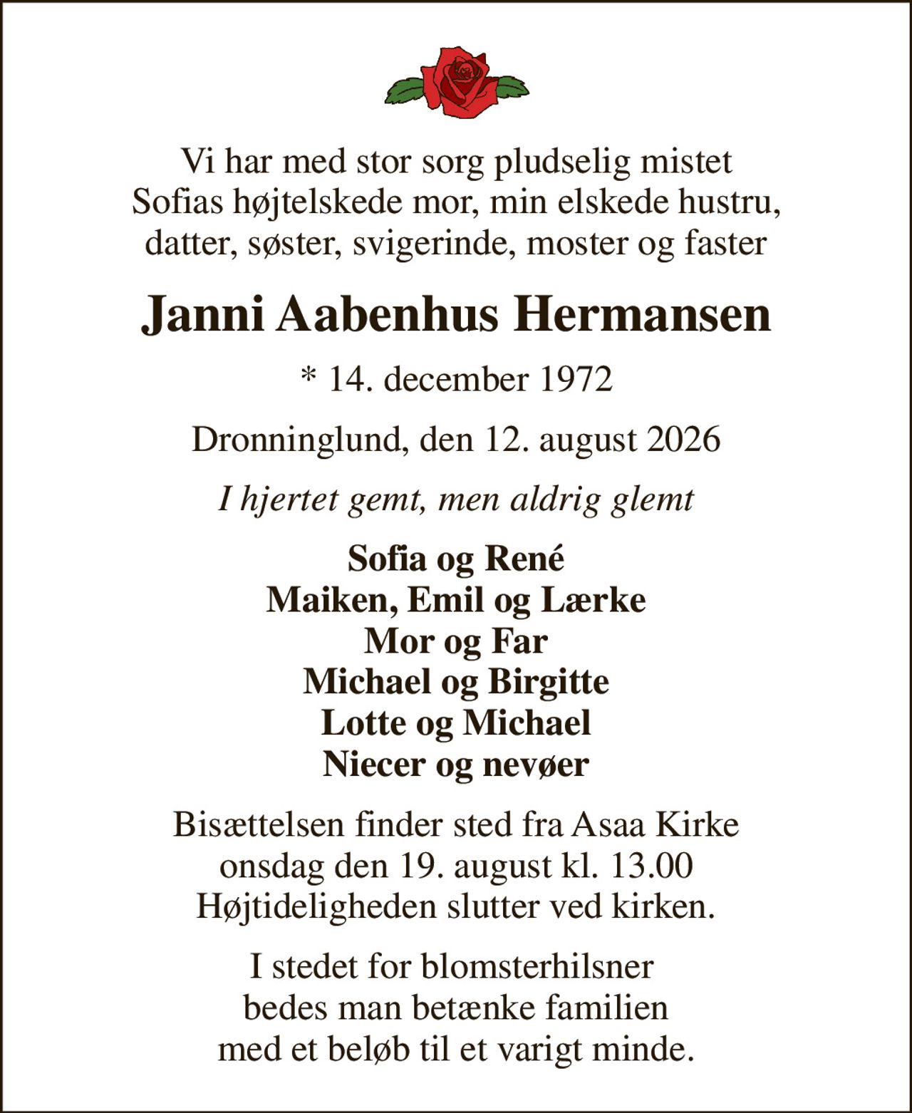 Vi har med stor sorg pludselig mistet Sofias højtelskede mor, min elskede hustru, datter, søster, svigerinde, moster og faster
Janni Aabenhus Hermansen
* 14. december 1972
Dronninglund, den 12. august 2026
I hjertet gemt, men aldrig glemt
Sofia og René Maiken, Emil og Lærke Mor og Far Michael og Birgitte Lotte og Michael Niecer og nevøer
Bisættelsen finder sted fra Asaa Kirke onsdag den 19. august kl. 13.00 Højtideligheden slutter ved kirken.
I stedet for blomsterhilsner  bedes man betænke familien med et beløb til et varigt minde.