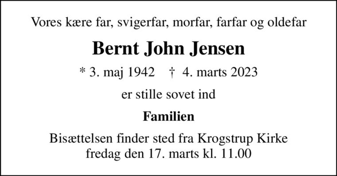 Vores kære far, svigerfar, morfar, farfar og oldefar
Bernt John Jensen
* 3. maj 1942    ✝ 4. marts 2023
er stille sovet ind
Familien
Bisættelsen finder sted fra Krogstrup Kirke  fredag den 17. marts kl. 11.00