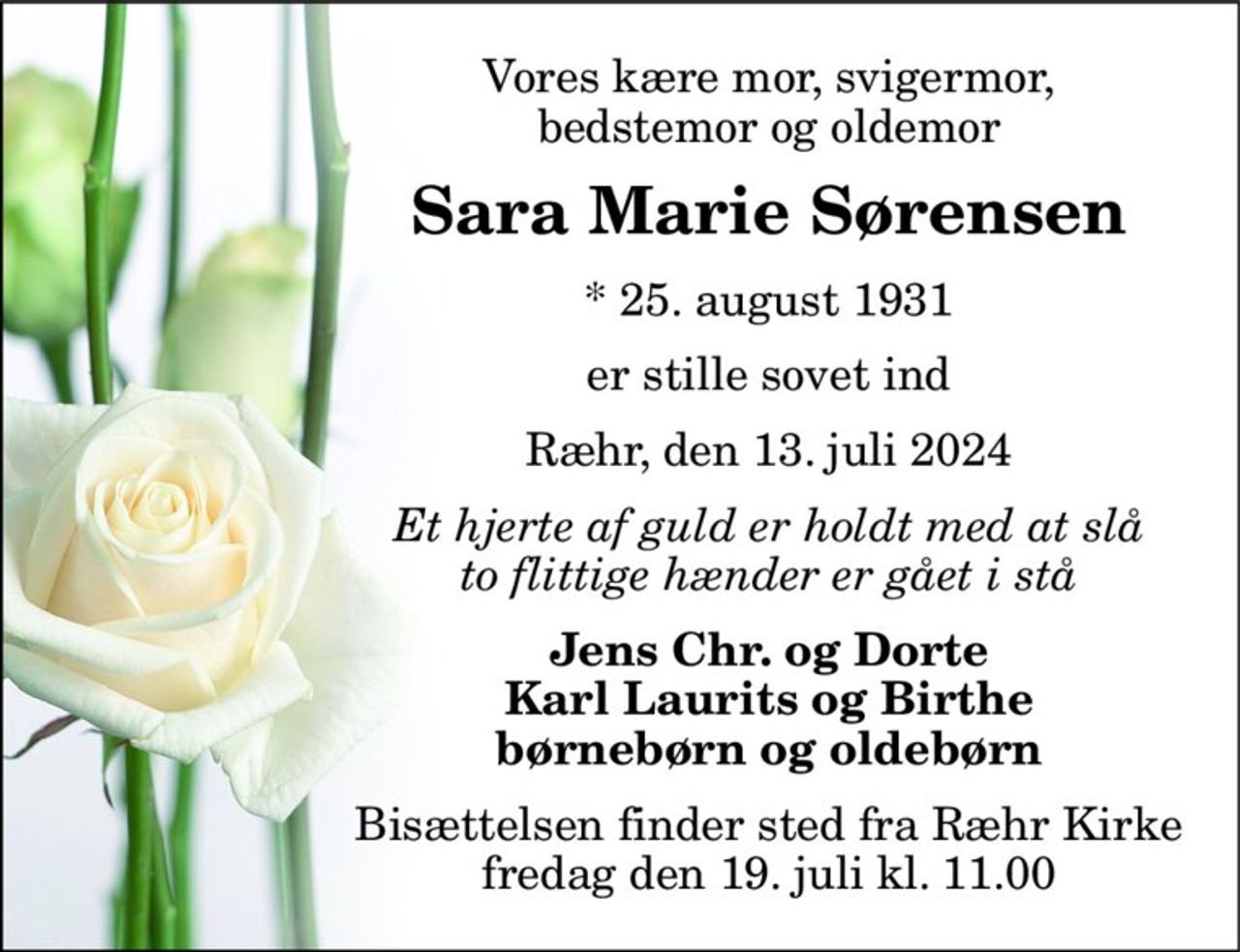 Vores kære mor, svigermor, bedstemor og oldemor 
Sara Marie Sørensen 
* 25. august 1931 
er stille sovet ind 
Ræhr, den 13. juli 2024 
Et hjerte af guld er holdt med at slå to flittige hænder er gået i stå 
Jens Chr. og Dorte Karl Laurits og Birthe børnebørn og oldebørn 
Bisættelsen finder sted fra Ræhr Kirke fredag den 19. juli kl. 11.00