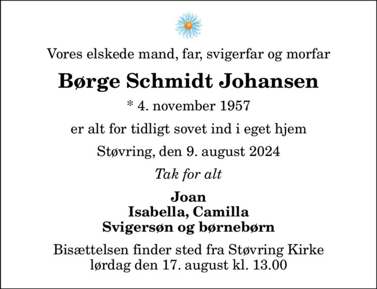 Vores elskede mand, far, svigerfar og morfar
Børge Schmidt Johansen
* 4. november 1957
er alt for tidligt sovet ind i eget hjem
Støvring, den 9. august 2024
Tak for alt
Joan Isabella, Camilla Svigersøn og børnebørn
Bisættelsen finder sted fra Støvring Kirke  lørdag den 17. august kl. 13.00