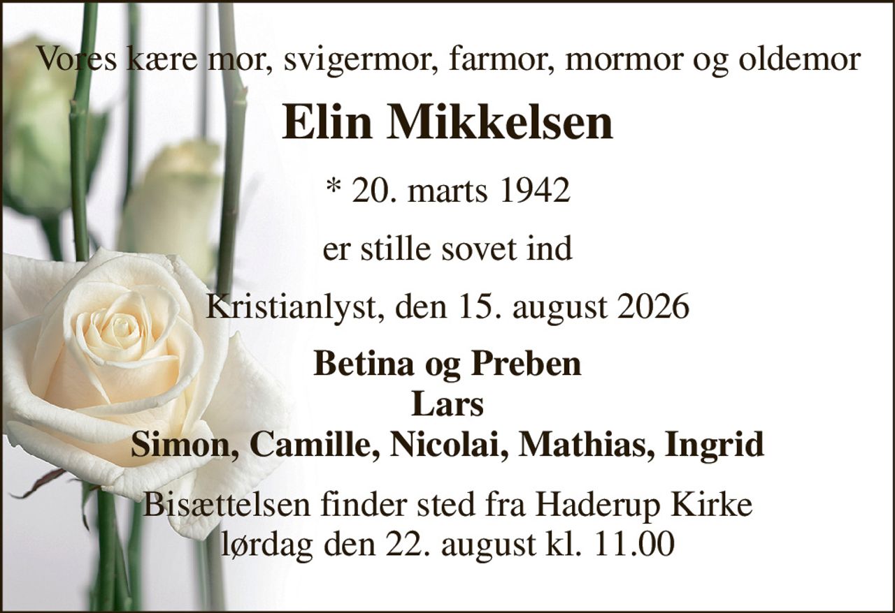 Vores kære mor, svigermor, farmor, mormor og oldemor 
Elin Mikkelsen 
* 20. marts 1942 
er stille sovet ind 
Kristianlyst, den 15. august 2026 
Betina og Preben Lars Simon, Camille, Nicolai, Mathias, Ingrid 
Bisættelsen finder sted fra Haderup Kirke lørdag den 22. august kl. 11.00