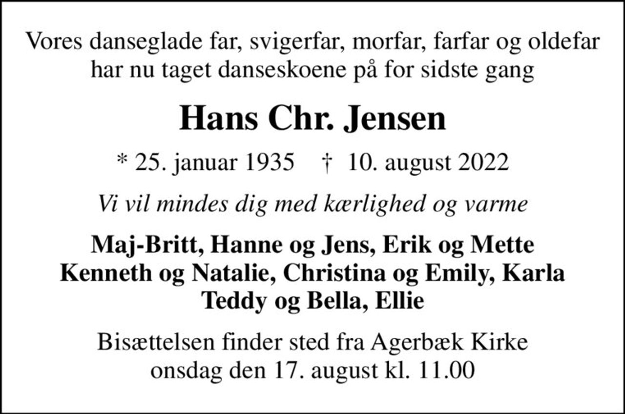 Vores danseglade far, svigerfar, morfar, farfar og oldefar har nu taget danseskoene på for sidste gang
Hans Chr. Jensen
* 25. januar 1935    ✝ 10. august 2022
Vi vil mindes dig med kærlighed og varme
Maj-Britt, Hanne og Jens, Erik og Mette Kenneth og Natalie, Christina og Emily, Karla Teddy og Bella, Ellie
Bisættelsen finder sted fra Agerbæk Kirke  onsdag den 17. august kl. 11.00