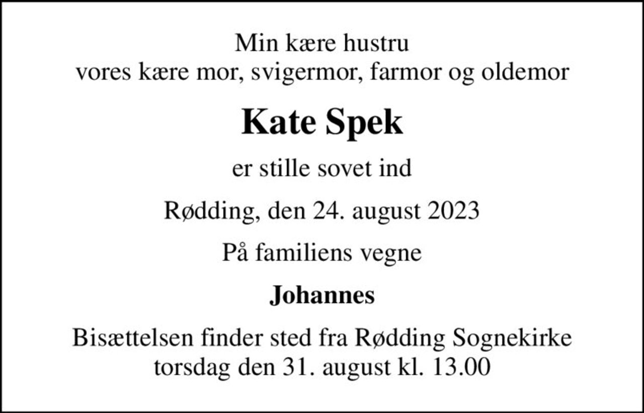 Min kære hustru vores kære mor, svigermor, farmor og oldemor
Kate Spek
er stille sovet ind
Rødding, den 24. august 2023
På familiens vegne
Johannes
Bisættelsen finder sted fra Rødding Sognekirke  torsdag den 31. august kl. 13.00