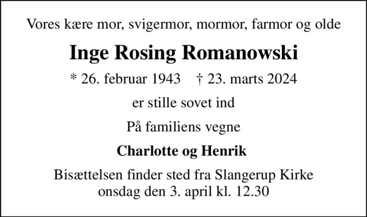 Vores kære mor, svigermor, mormor, farmor og olde
Inge Rosing Romanowski
* 26. februar 1943    ✝ 23. marts 2024
er stille sovet ind
På familiens vegne
Charlotte og Henrik 
Bisættelsen finder sted fra Slangerup Kirke  onsdag den 3. april kl. 12.30