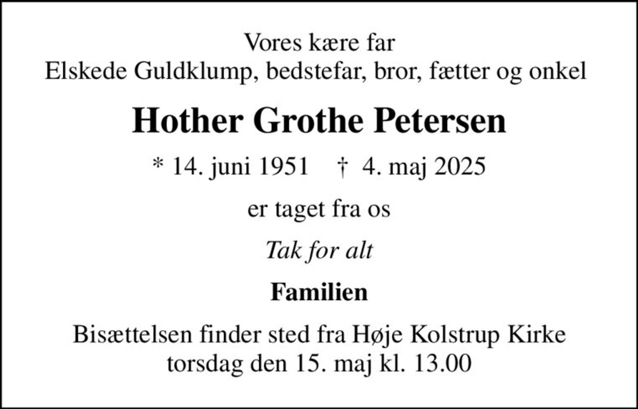 Vores kære far Elskede Guldklump, bedstefar, bror, fætter og onkel 
Hother Grothe Petersen
* 14. juni 1951    ✝ 4. maj 2025
er taget fra os
Tak for alt
Familien
Bisættelsen finder sted fra Høje Kolstrup Kirke  torsdag den 15. maj kl. 13.00