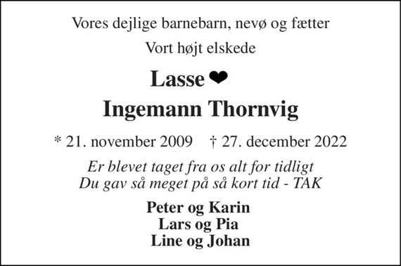 Vores dejlige barnebarn, nevø og fætter 
Vort højt elskede 
Lasse         Ingemann Thornvig 
*&#x200B; 21. november 2009&#x200B;    &#x2020;&#x200B; 27. december 2022 
Er blevet taget fra os alt for tidligt Du gav så meget på så kort tid - TAK 
Peter og Karin  Lars og Pia  Line og Johan