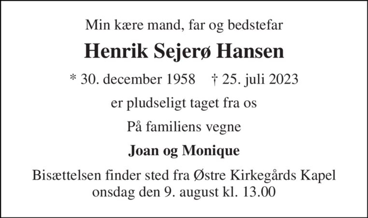 Min kære mand, far og bedstefar 
Henrik Sejerø Hansen 
*​ 30. december 1958​    ✝​ 25. juli 2023 
er pludseligt taget fra os 
På familiens vegne 
Joan og Monique 
Bisættelsen​ finder sted fra Østre Kirkegårds Kapel​ onsdag den 9. august​ kl. 13.00