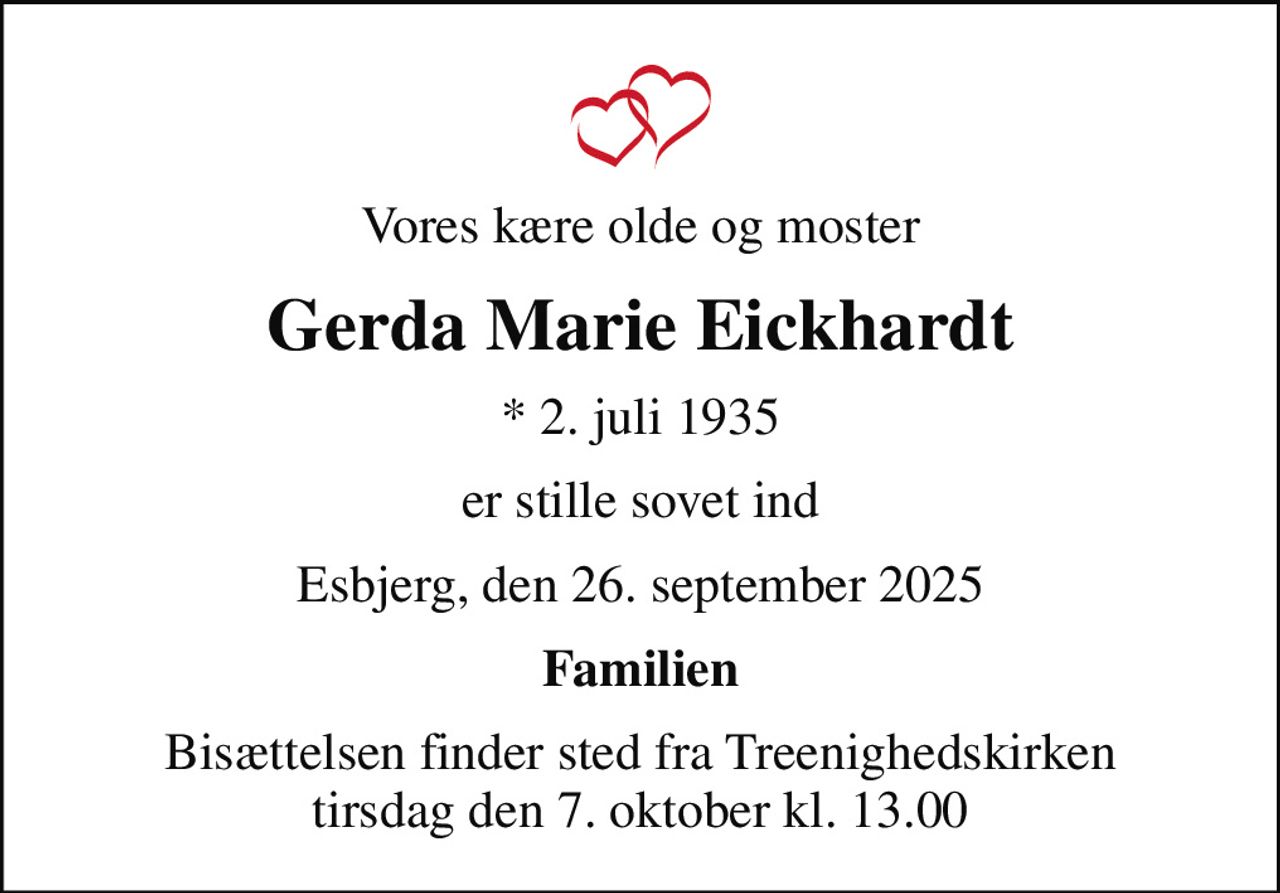 Vores kære olde og moster
Gerda Marie Eickhardt
* 2. juli 1935
er stille sovet ind
Esbjerg, den 26. september 2025
Familien
Bisættelsen finder sted fra Treenighedskirken  tirsdag den 7. oktober kl. 13.00