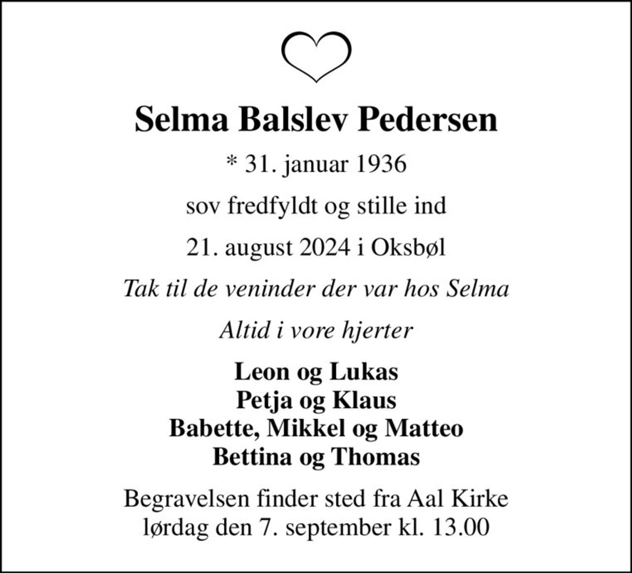 Selma Balslev Pedersen
* 31. januar 1936
sov fredfyldt og stille ind
21. august 2024 i Oksbøl
Tak til de veninder der var hos Selma
Altid i vore hjerter
Leon og Lukas Petja og Klaus Babette, Mikkel og Matteo Bettina og Thomas
Begravelsen finder sted fra Aal Kirke  lørdag den 7. september kl. 13.00