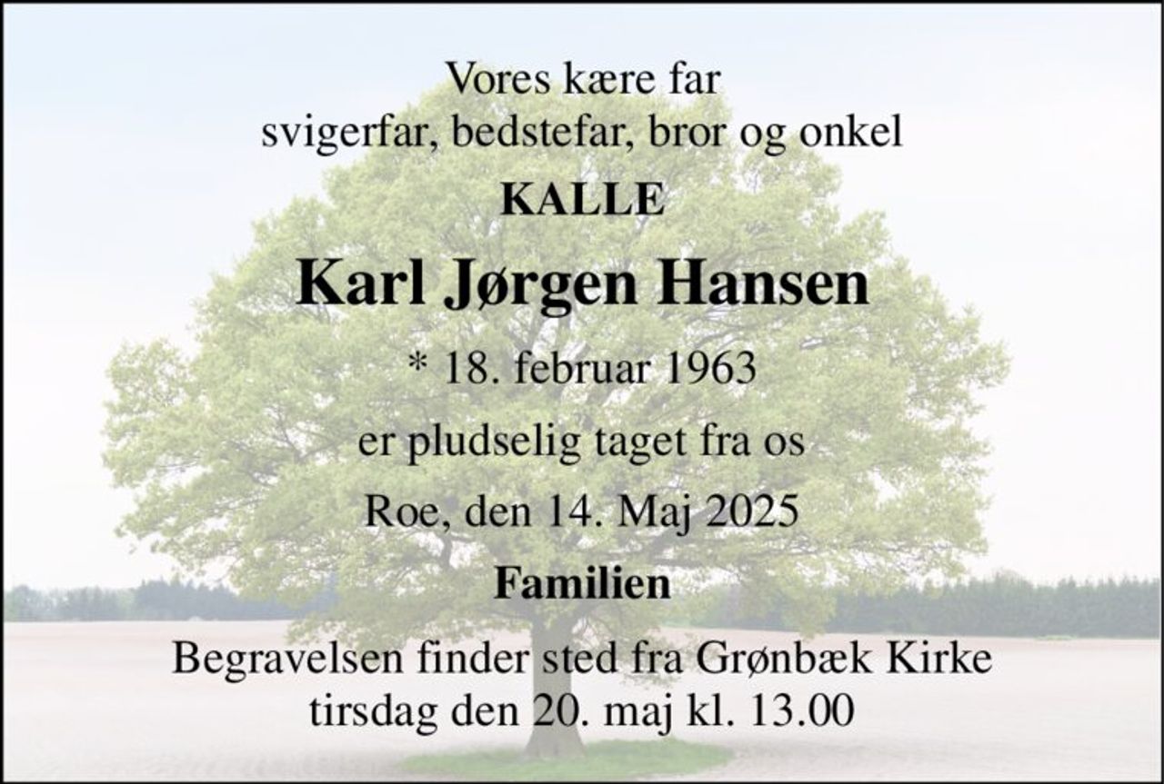 Vores kære far svigerfar, bedstefar, bror og onkel 
KALLE 
Karl Jørgen Hansen 
★​ 18. februar 1963 
er pludselig taget fra os 
Roe, den 14. Maj 2025 
Familien 
Begravelsen finder sted fra Grønbæk Kirke tirsdag den 20. maj kl. 13.00