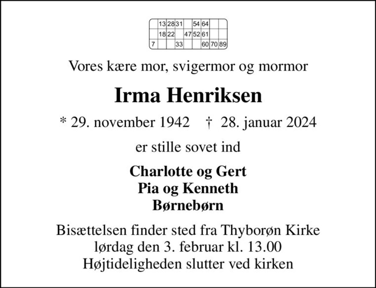 Vores kære mor, svigermor og mormor
Irma Henriksen
* 29. november 1942    ✝ 28. januar 2024
er stille sovet ind
Charlotte og Gert Pia og Kenneth Børnebørn
Bisættelsen finder sted fra Thyborøn Kirke  lørdag den 3. februar kl. 13.00  Højtideligheden slutter ved kirken