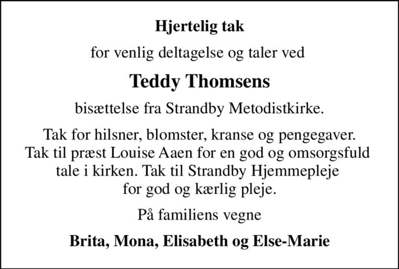 Hjertelig tak
for venlig deltagelse og taler ved 
Teddy Thomsens
bisættelse fra Strandby Metodistkirke.
Tak for hilsner, blomster, kranse og pengegaver. Tak til præst Louise Aaen for en god og omsorgsfuld  tale i kirken. Tak til Strandby Hjemmepleje  for god og kærlig pleje.
På familiens vegne
Brita, Mona, Elisabeth og Else-Marie