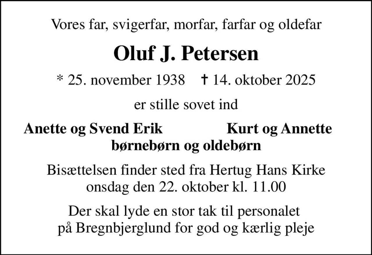 Vores far, svigerfar, morfar, farfar og oldefar
Oluf J. Petersen
* 25. november 1938    ✝ 14. oktober 2025
er stille sovet ind
Anette og Svend Erik
Kurt og Annette
Bisættelsen finder sted fra Hertug Hans Kirke  onsdag den 22. oktober kl. 11.00 
Der skal lyde en stor tak til personalet  på Bregnbjerglund for god og kærlig pleje