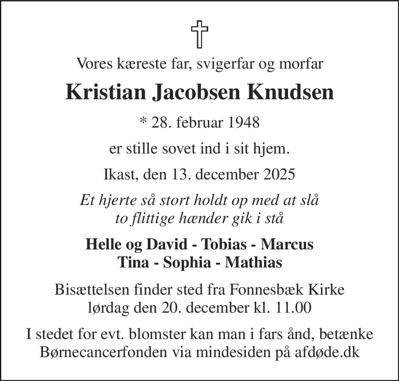 Vores kæreste far, svigerfar og morfar 
Kristian Jacobsen Knudsen 
★​ 28. februar 1948 
er stille sovet ind i sit hjem. 
Ikast, den 13. december 2025 
Et hjerte så stort holdt op med at slå to flittige hænder gik i stå 
Helle og David - Tobias - Marcus Tina - Sophia - Mathias 
Bisættelsen​ finder sted fra Fonnesbæk Kirke​ lørdag den 20. december​ kl. 11.00 
I stedet for evt. blomster kan man i fars ånd, betænke Børnecancerfonden via mindesiden på afdøde.dk