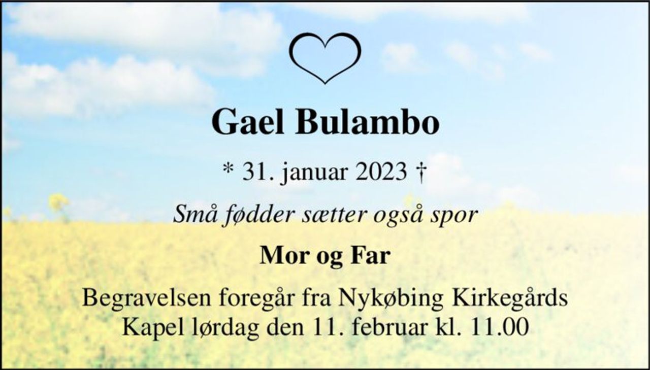 Gael Bulambo 
*​ 31. januar 2023​ † 
Små fødder sætter også spor 
Mor og Far 
Begravelsen​ foregår fra Nykøbing Kirkegårds​ Kapel lørdag den 11. februar​ kl. 11.00
