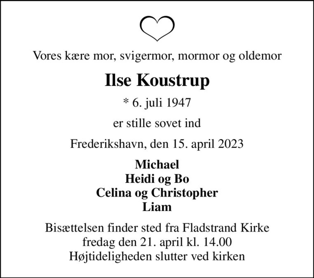 Vores kære mor, svigermor, mormor og oldemor
Ilse Koustrup
* 6. juli 1947
er stille sovet ind
Frederikshavn, den 15. april 2023
Michael Heidi og Bo Celina og Christopher Liam
Bisættelsen finder sted fra Fladstrand Kirke  fredag den 21. april kl. 14.00  Højtideligheden slutter ved kirken