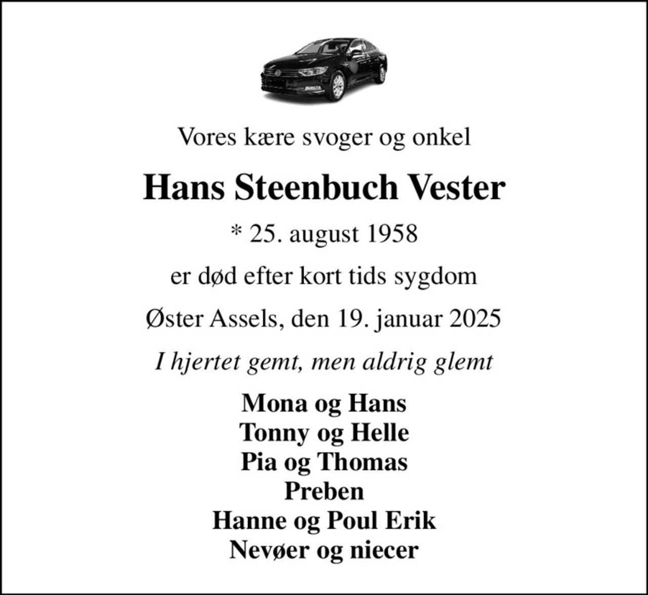 Vores kære svoger og onkel
Hans Steenbuch Vester
* 25. august 1958
er død efter kort tids sygdom
Øster Assels, den 19. januar 2025
I hjertet gemt, men aldrig glemt
Mona og Hans Tonny og Helle Pia og Thomas Preben Hanne og Poul Erik Nevøer og niecer