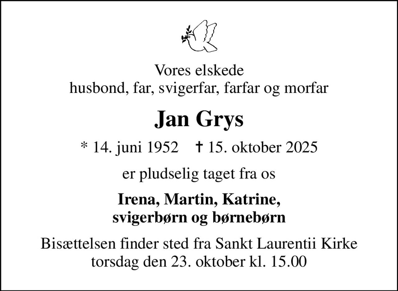 Vores elskede husbond, far, svigerfar, farfar og morfar
Jan Grys
* 14. juni 1952    ✝ 15. oktober 2025
er pludselig taget fra os
Irena, Martin, Katrine, svigerbørn og børnebørn
Bisættelsen finder sted fra Sankt Laurentii Kirke  torsdag den 23. oktober kl. 15.00