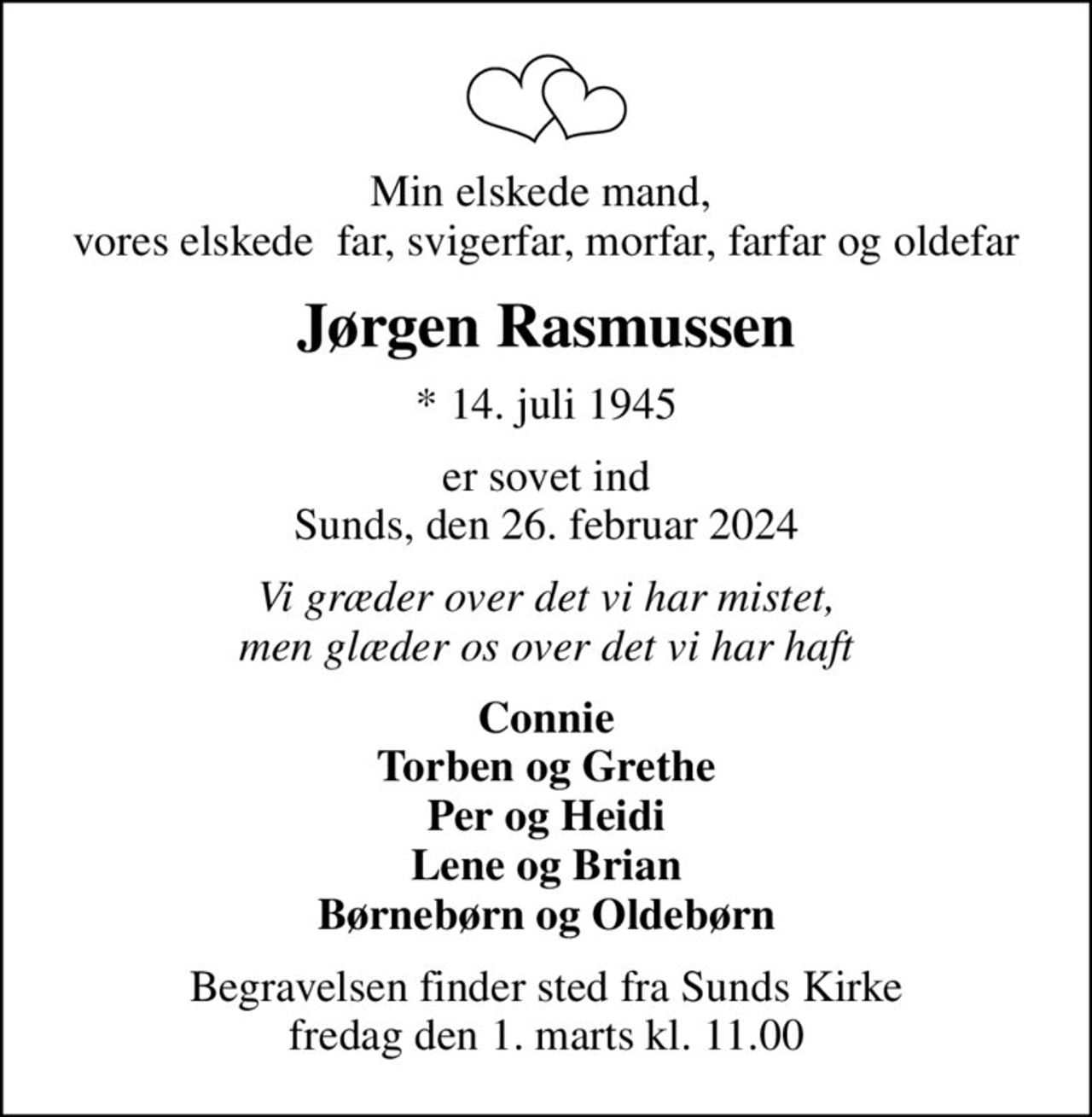 Min elskede mand,  vores elskede  far, svigerfar, morfar, farfar og oldefar
Jørgen Rasmussen
* 14. juli 1945
er sovet ind Sunds, den 26. februar 2024
Vi græder over det vi har mistet, men glæder os over det vi har haft
Connie Torben og Grethe Per og Heidi Lene og Brian Børnebørn og Oldebørn
Begravelsen finder sted fra Sunds Kirke  fredag den 1. marts kl. 11.00
