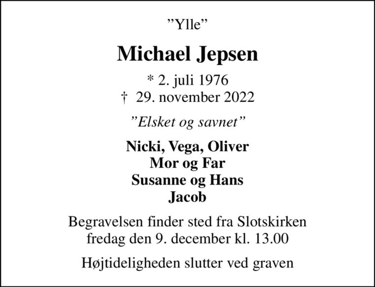 Ylle
Michael Jepsen
* 2. juli 1976
						✝ 29. november 2022
Elsket og savnet
Nicki, Vega, Oliver Mor og Far Susanne og Hans Jacob
Begravelsen finder sted fra Slotskirken  fredag den 9. december kl. 13.00 
Højtideligheden slutter ved graven