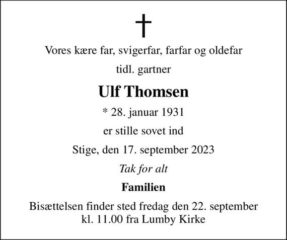 Vores kære far, svigerfar, farfar og oldefar
tidl. gartner
Ulf Thomsen
* 28. januar 1931
er stille sovet ind
Stige, den 17. september 2023
Tak for alt
Familien
Bisættelsen finder sted fredag den 22. september kl. 11.00 fra Lumby Kirke