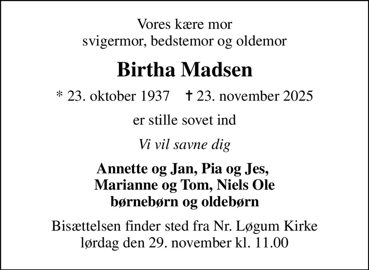 Vores kære mor svigermor, bedstemor og oldemor
Birtha Madsen
* 23. oktober 1937    ✝ 23. november 2025
er stille sovet ind
Vi vil savne dig
Annette og Jan, Pia og Jes,  Marianne og Tom, Niels Ole børnebørn og oldebørn
Bisættelsen finder sted fra Nr. Løgum Kirke  lørdag den 29. november kl. 11.00
