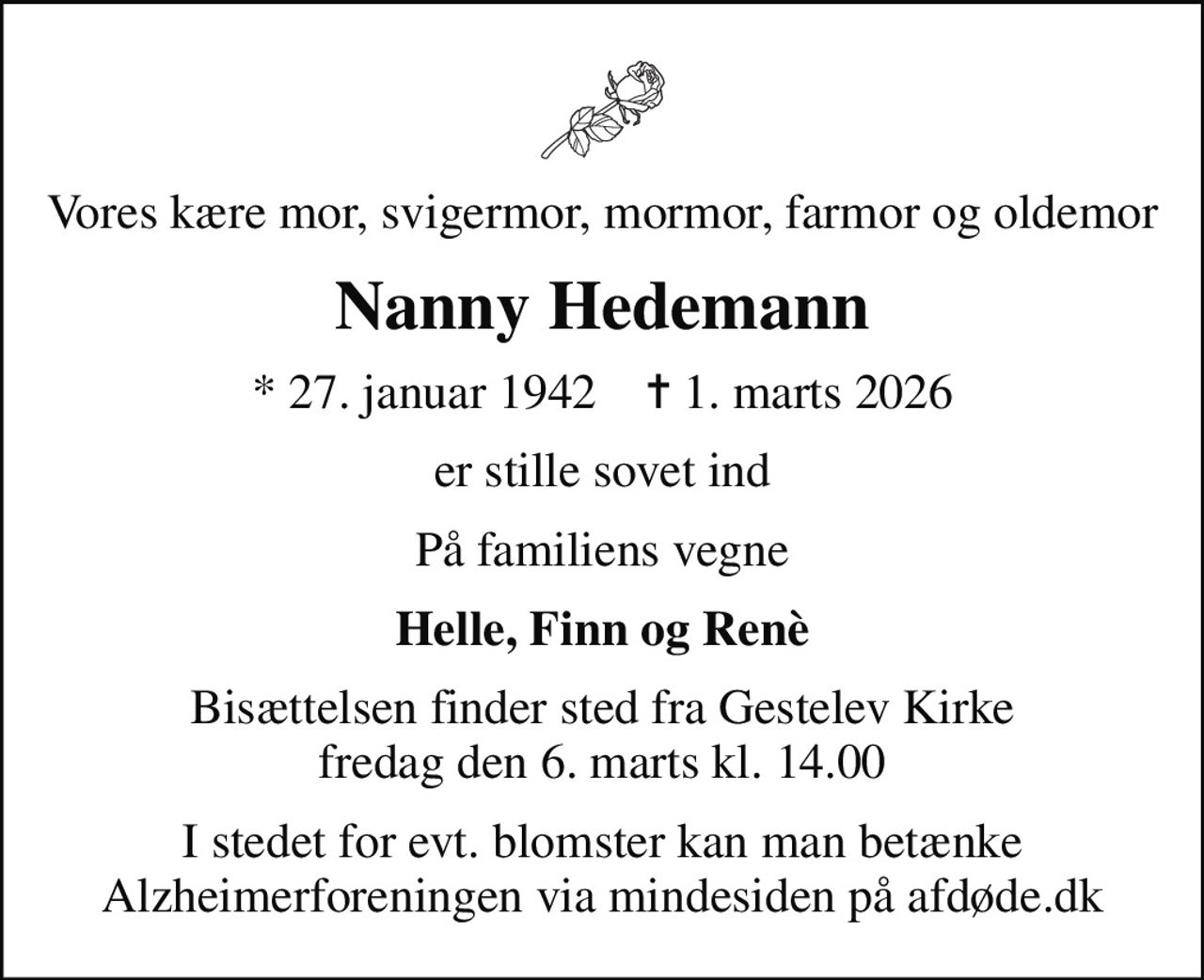 Vores kære mor, svigermor, mormor, farmor og oldemor
Nanny Hedemann
* 27. januar 1942    ✝ 1. marts 2026
er stille sovet ind
På familiens vegne
Helle, Finn og Renè
Bisættelsen finder sted fra Gestelev Kirke  fredag den 6. marts kl. 14.00 
I stedet for evt. blomster kan man betænke
					Alzheimerforeningen via mindesiden på afdøde.dk
