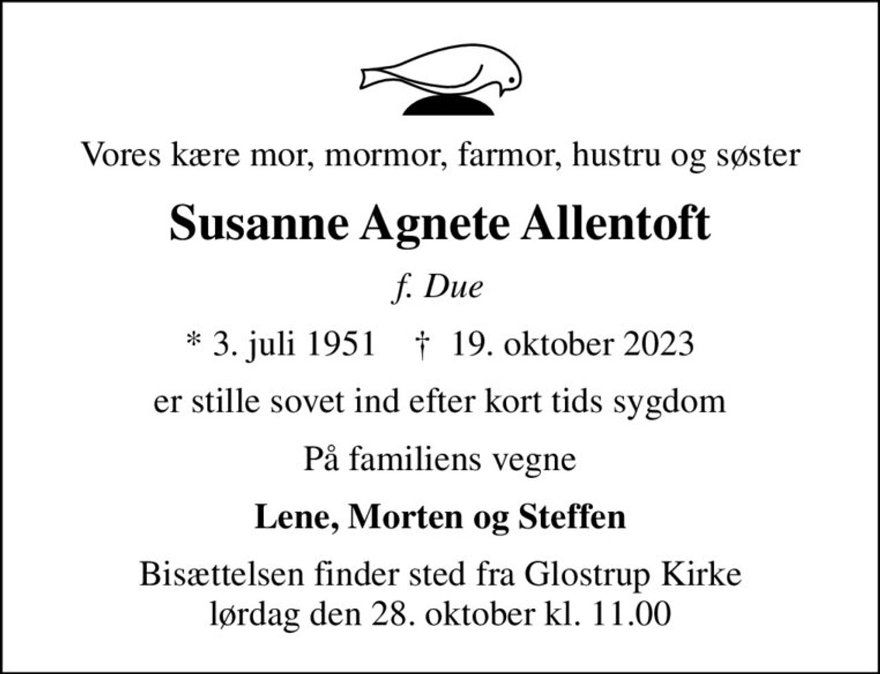 Vores kære mor, mormor, farmor, hustru og søster
Susanne Agnete Allentoft
f. Due
* 3. juli 1951    ✝ 19. oktober 2023
er stille sovet ind efter kort tids sygdom
På familiens vegne
Lene, Morten og Steffen
Bisættelsen finder sted fra Glostrup Kirke  lørdag den 28. oktober kl. 11.00