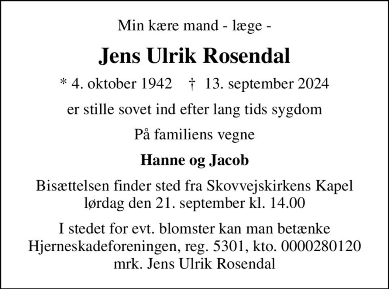 Min kære mand - læge -
Jens Ulrik Rosendal
* 4. oktober 1942    ✝ 13. september 2024
er stille sovet ind efter lang tids sygdom
På familiens vegne
Hanne og Jacob
Bisættelsen finder sted fra Skovvejskirkens Kapel  lørdag den 21. september kl. 14.00 
I stedet for evt. blomster kan man betænke
					Hjerneskadeforeningen reg.5301,kto.0000280120mrk. Jens Ulrik
					Rosendal