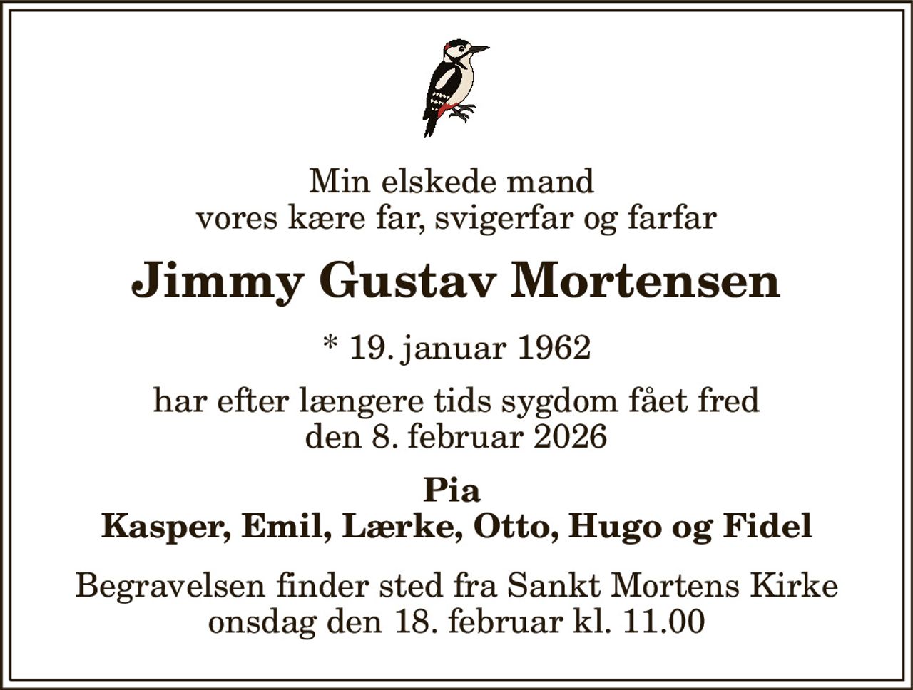 Min elskede mand  vores kære far, svigerfar og farfar 
Jimmy Gustav Mortensen 
* 19. januar 1962 
har efter længere tids sygdom fået fred den 8. februar 2026 
Pia  Kasper, Emil, Lærke, Otto, Hugo og Fidel 
Begravelsen finder sted fra Sankt Mortens Kirke onsdag den 18. februar kl. 11.00