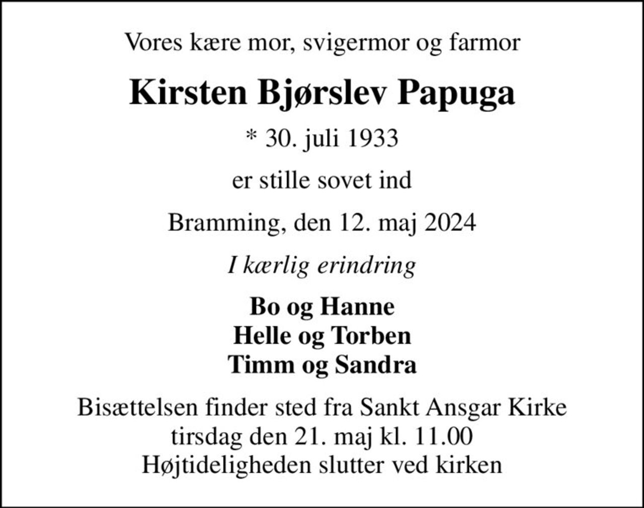 Vores kære mor, svigermor og farmor
Kirsten Bjørslev Papuga
* 30. juli 1933
er stille sovet ind
Bramming, den 12. maj 2024
I kærlig erindring
Bo og Hanne Helle og Torben Timm og Sandra
Bisættelsen finder sted fra Sankt Ansgar Kirke  tirsdag den 21. maj kl. 11.00  Højtideligheden slutter ved kirken