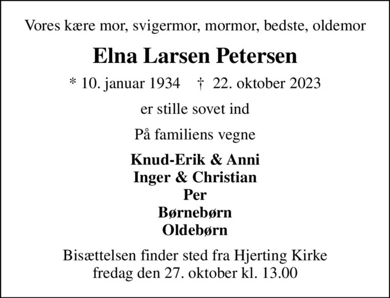 Vores kære mor, svigermor, mormor, bedste, oldemor
Elna Larsen Petersen
* 10. januar 1934    ✝ 22. oktober 2023
er stille sovet ind
På familiens vegne
Knud-Erik & Anni Inger & Christian Per Børnebørn Oldebørn
Bisættelsen finder sted fra Hjerting Kirke  fredag den 27. oktober kl. 13.00