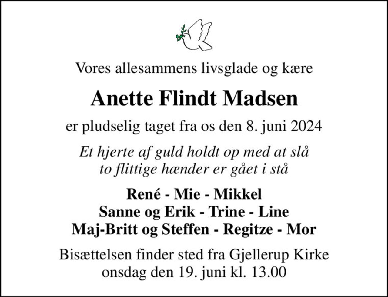 Vores allesammens livsglade og kære
Anette Flindt Madsen
er pludselig taget fra os den 8. juni 2024
Et hjerte af guld holdt op med at slå to flittige hænder er gået i stå
René - Mie - Mikkel Sanne og Erik - Trine - Line Maj-Britt og Steffen - Regitze - Mor
Bisættelsen finder sted fra Gjellerup Kirke  onsdag den 19. juni kl. 13.00