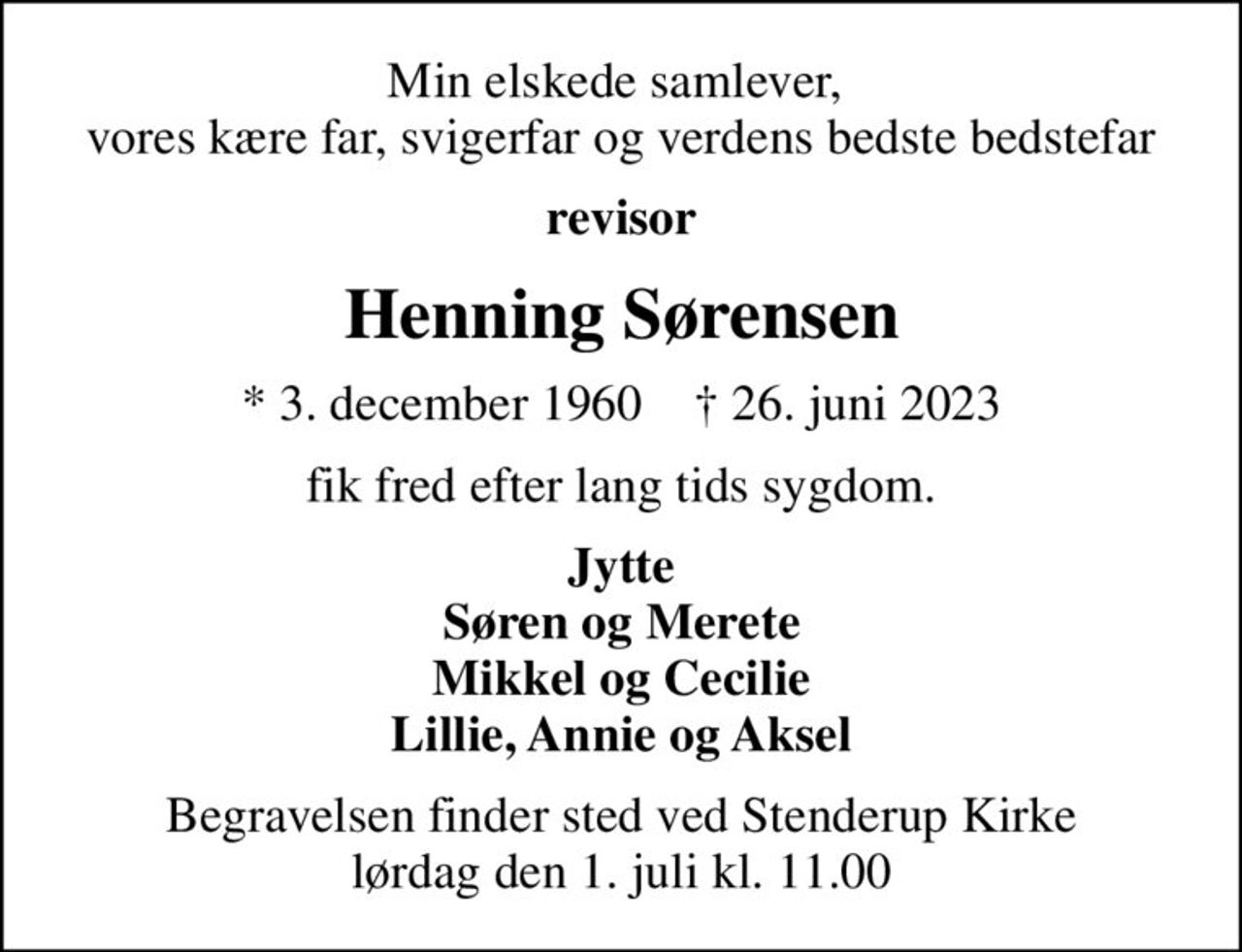 Min elskede samlever,  vores kære far, svigerfar og verdens bedste bedstefar
revisor
Henning Sørensen
* 3. december 1960    ✝ 26. juni 2023
fik fred efter lang tids sygdom.
Jytte Søren og Merete Mikkel og Cecilie Lillie, Annie og Aksel
Begravelsen finder sted ved Stenderup Kirke  lørdag den 1. juli kl. 11.00