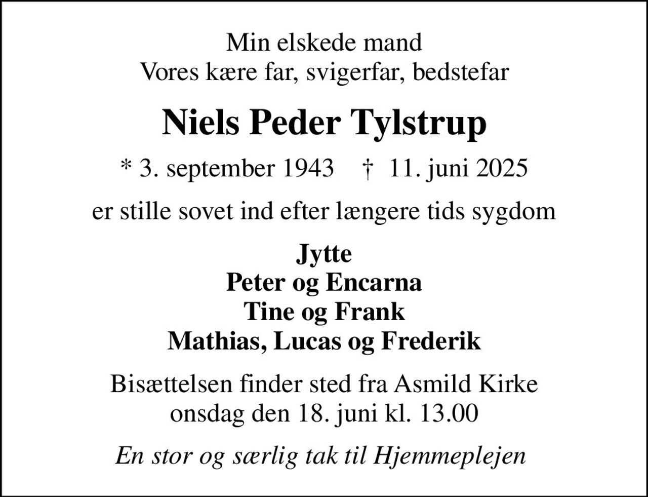 Min elskede mand Vores kære far, svigerfar, bedstefar
Niels Peder Tylstrup
* 3. september 1943    ✝ 11. juni 2025
er stille sovet ind efter længere tids sygdom
Jytte Peter og Encarna Tine og Frank Mathias, Lucas og Frederik
Bisættelsen finder sted fra Asmild Kirke  onsdag den 18. juni kl. 13.00 
En stor og særlig tak til Hjemmeplejen