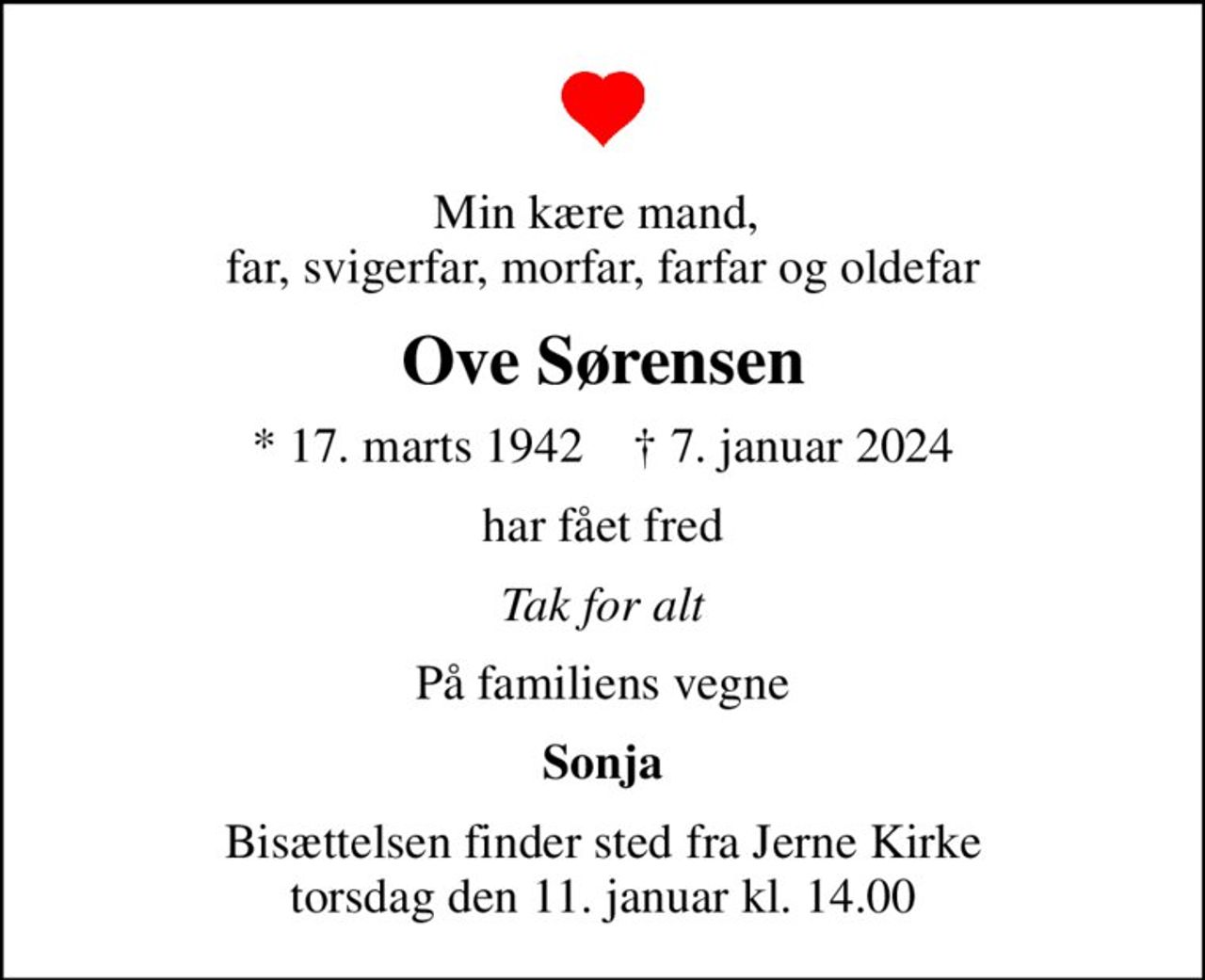 Min kære mand,  far, svigerfar, morfar, farfar og oldefar
Ove Sørensen
* 17. marts 1942    ✝ 7. januar 2024
har fået fred
Tak for alt
På familiens vegne
Sonja
Bisættelsen finder sted fra Jerne Kirke  torsdag den 11. januar kl. 14.00